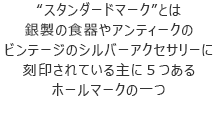 “スタンダードマーク”とは銀製の食器やアンティークのビンテージのシルバーアクセサリーに刻印されている主に５つあるホールマークの一つ