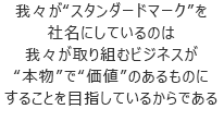 我々が“スタンダードマーク”を社名にしているのは我々が取り組むビジネスが“本物”で“価値”のあるものにすることを目指しているからである